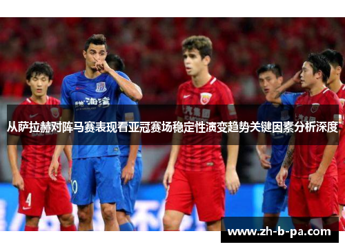 从萨拉赫对阵马赛表现看亚冠赛场稳定性演变趋势关键因素分析深度 从萨拉赫对阵马赛表现看亚冠赛场稳定性演变趋势关键因素分析深度