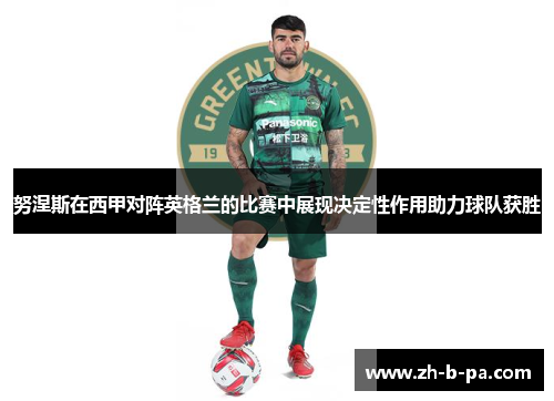 努涅斯在西甲对阵英格兰的比赛中展现决定性作用助力球队获胜 努涅斯在西甲对阵英格兰的比赛中展现决定性作用助力球队获胜