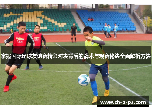 掌握国际足球友谊赛精彩对决背后的战术与观赛秘诀全面解析方法