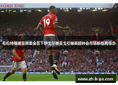 布伦特福德豪掷重金签下伊戈尔蒂亚戈引爆英超转会市场新格局悬念 布伦特福德豪掷重金签下伊戈尔蒂亚戈引爆英超转会市场新格局悬念