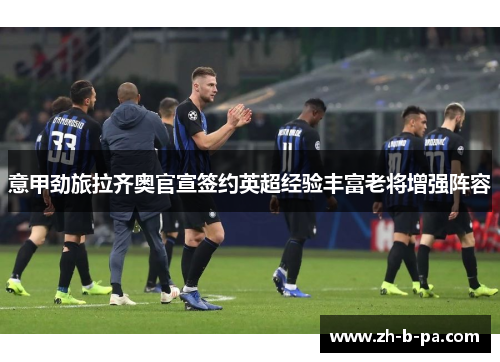 意甲劲旅拉齐奥官宣签约英超经验丰富老将增强阵容 意甲劲旅拉齐奥官宣签约英超经验丰富老将增强阵容