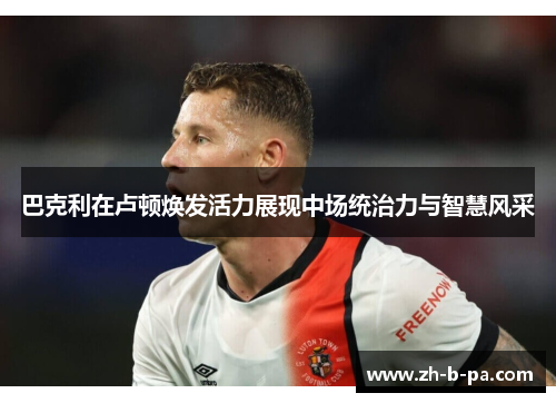 巴克利在卢顿焕发活力展现中场统治力与智慧风采 巴克利在卢顿焕发活力展现中场统治力与智慧风采