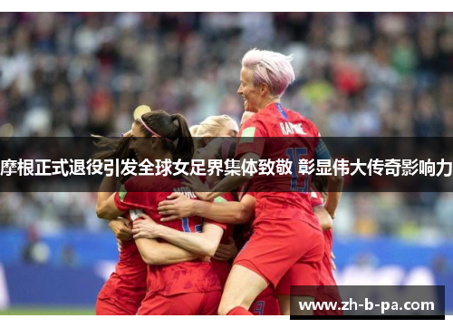 摩根正式退役引发全球女足界集体致敬 彰显伟大传奇影响力