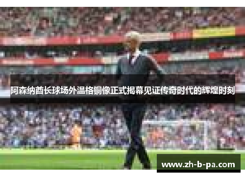 阿森纳酋长球场外温格铜像正式揭幕见证传奇时代的辉煌时刻