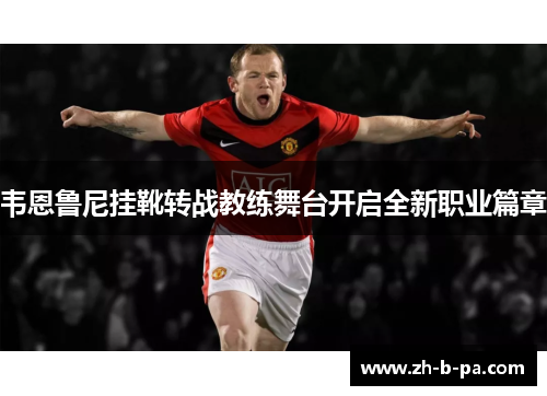 韦恩鲁尼挂靴转战教练舞台开启全新职业篇章