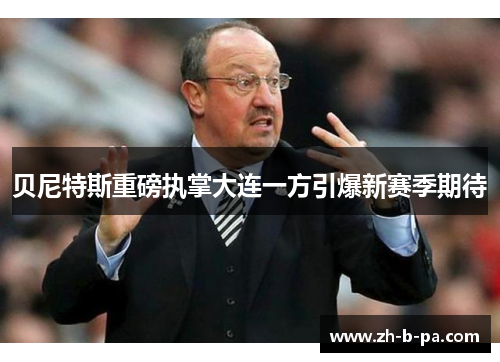 贝尼特斯重磅执掌大连一方引爆新赛季期待