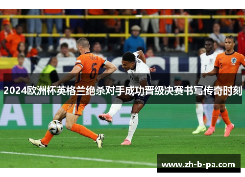 2024欧洲杯英格兰绝杀对手成功晋级决赛书写传奇时刻