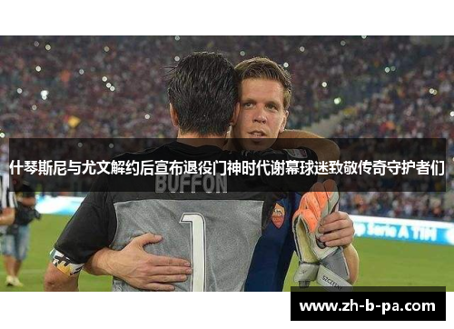 什琴斯尼与尤文解约后宣布退役门神时代谢幕球迷致敬传奇守护者们