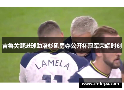 吉鲁关键进球助洛杉矶勇夺公开杯冠军荣耀时刻 吉鲁关键进球助洛杉矶勇夺公开杯冠军荣耀时刻